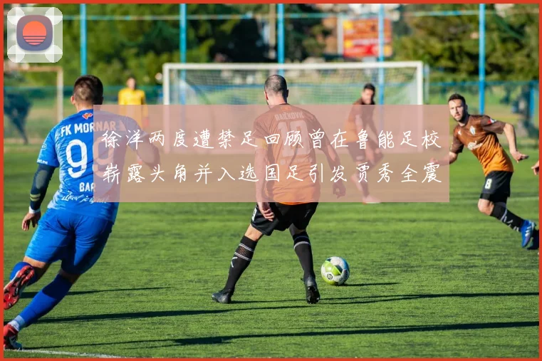 徐洋两度遭禁足回顾曾在鲁能足校崭露头角并入选国足引发贾秀全震惊