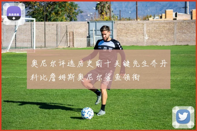 奥尼尔评选历史前十关键先生乔丹科比詹姆斯奥尼尔鲨鱼领衔
