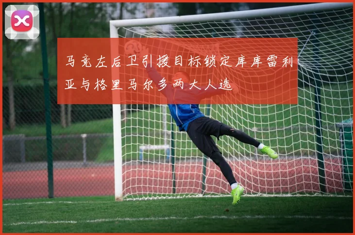 马竞左后卫引援目标锁定库库雷利亚与格里马尔多两大人选