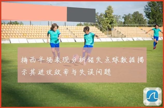 梅西半场表现分析错失点球数据揭示其进攻效率与失误问题