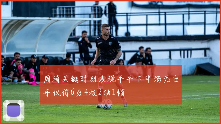 周琦关键时刻表现平平下半场无出手仅得6分4板2助1帽
