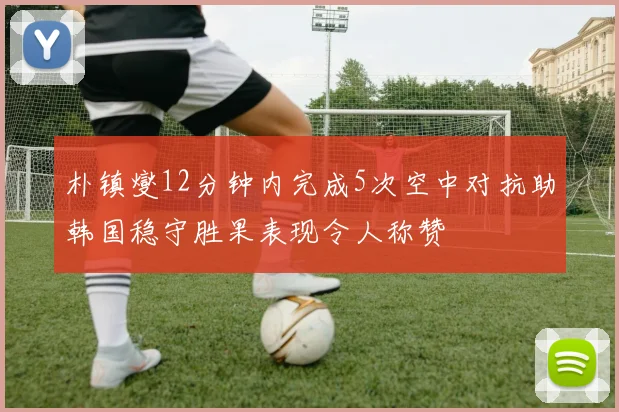 朴镇燮12分钟内完成5次空中对抗助韩国稳守胜果表现令人称赞