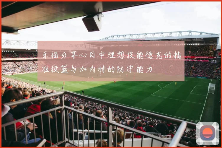 乐福分享心目中理想技能德克的精准投篮与加内特的防守能力