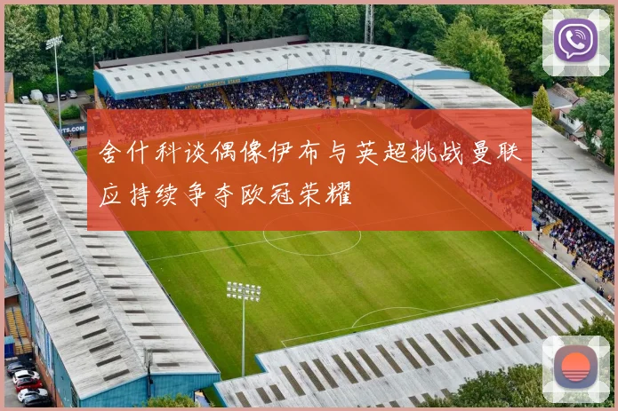 舍什科谈偶像伊布与英超挑战曼联应持续争夺欧冠荣耀