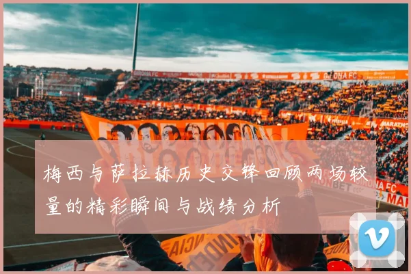 梅西与萨拉赫历史交锋回顾两场较量的精彩瞬间与战绩分析