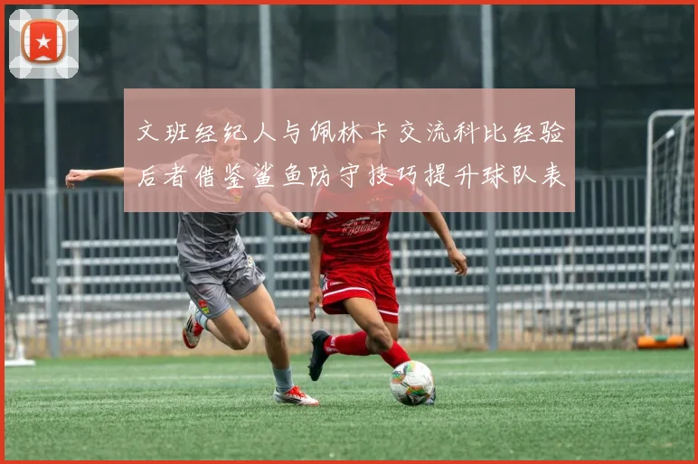 文班经纪人与佩林卡交流科比经验后者借鉴鲨鱼防守技巧提升球队表现