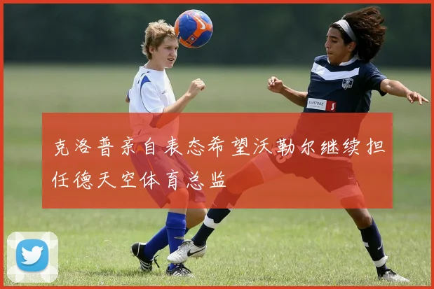 克洛普亲自表态希望沃勒尔继续担任德天空体育总监